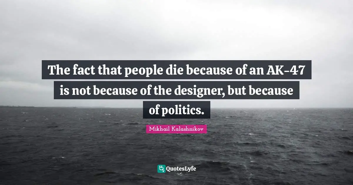The fact that people die because of an AK-47 is not because of the designer, but because of politics.