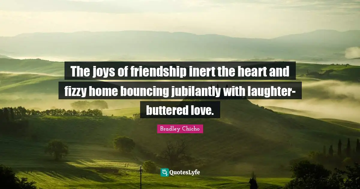The joys of friendship inert the heart and fizzy home bouncing jubilantly with laughter-buttered love.