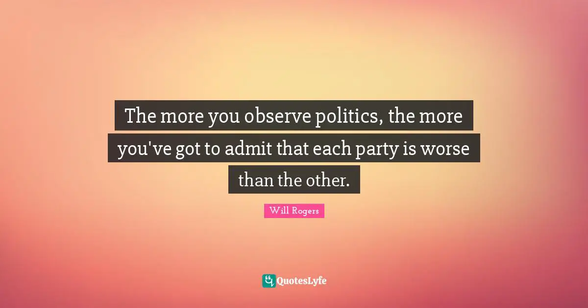 The more you observe politics, the more you've got to admit that each party is worse than the other.