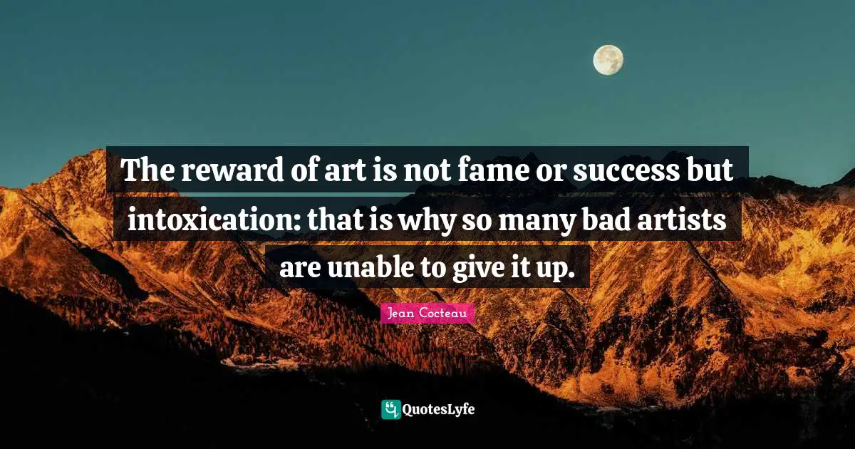The reward of art is not fame or success but intoxication: that is why so many bad artists are unable to give it up.
