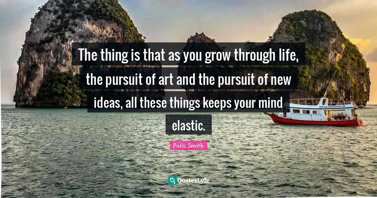 The thing is that as you grow through life, the pursuit of art and the pursuit of new ideas, all these things keeps your mind elastic.