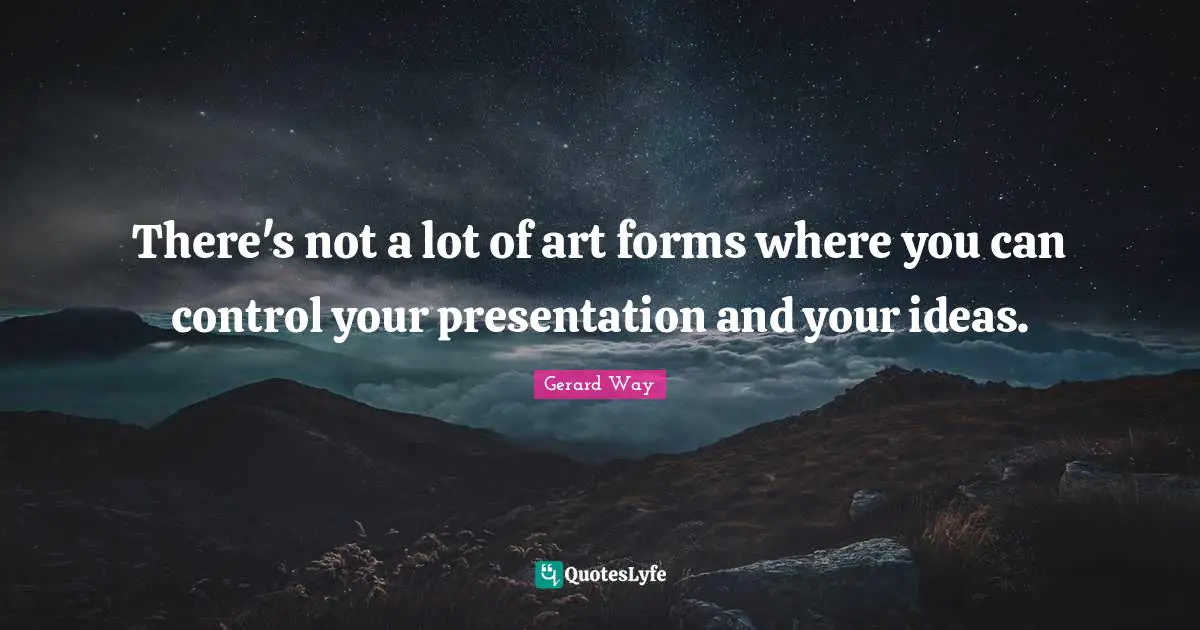 There's not a lot of art forms where you can control your presentation and your ideas.