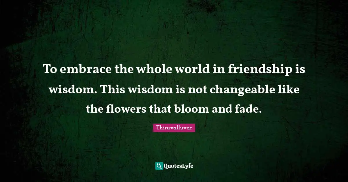 To embrace the whole world in friendship is wisdom. This wisdom is not changeable like the flowers that bloom and fade.