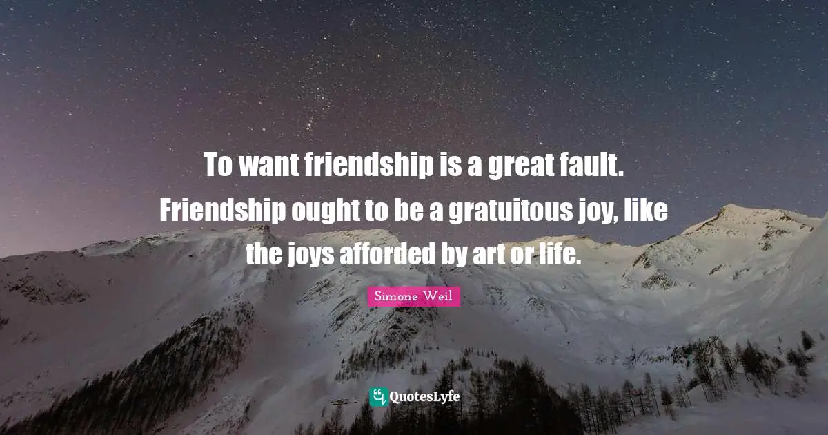 To want friendship is a great fault. Friendship ought to be a gratuitous joy, like the joys afforded by art or life.