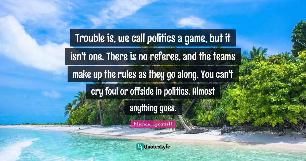 Trouble is, we call politics a game, but it isn't one. There is no referee, and the teams make up the rules as they go along. You can't cry foul or offside in politics. Almost anything goes.