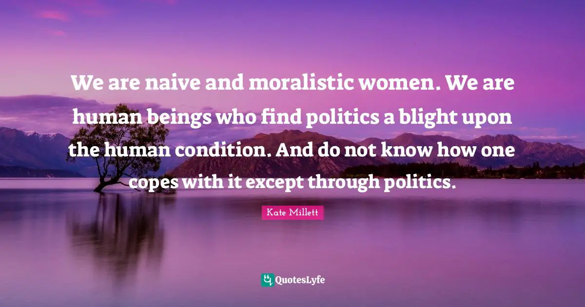 We are naive and moralistic women. We are human beings who find politics a blight upon the human condition. And do not know how one copes with it except through politics.