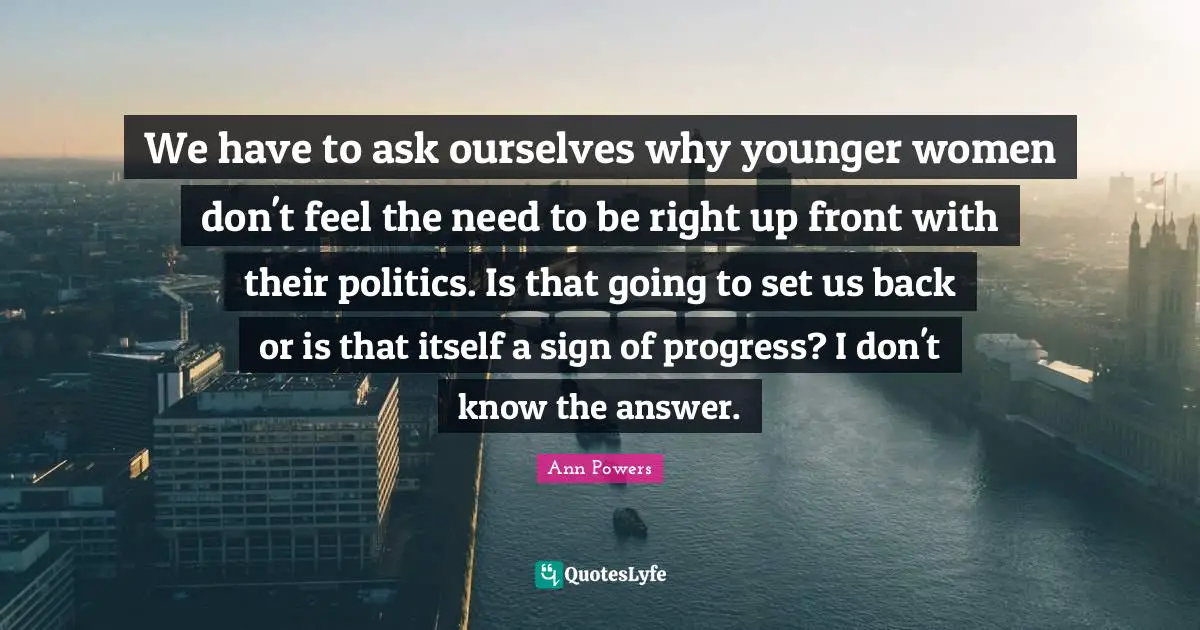 We have to ask ourselves why younger women don't feel the need to be right up front with their politics. Is that going to set us back or is that itself a sign of progress? I don't know the answer.
