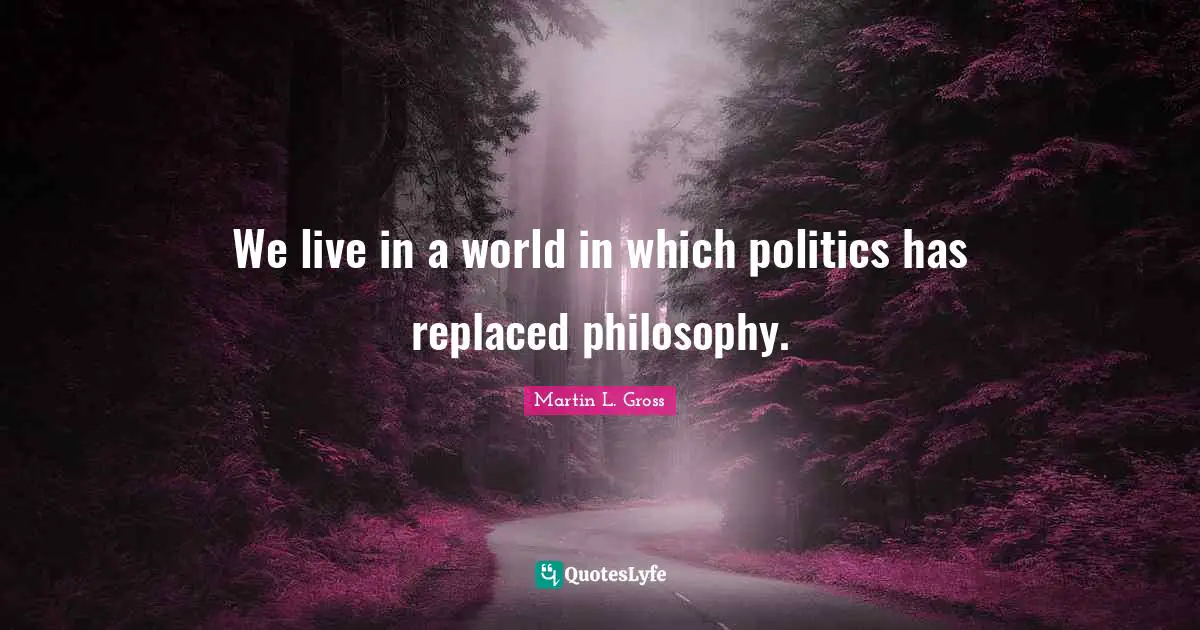 We live in a world in which politics has replaced philosophy.