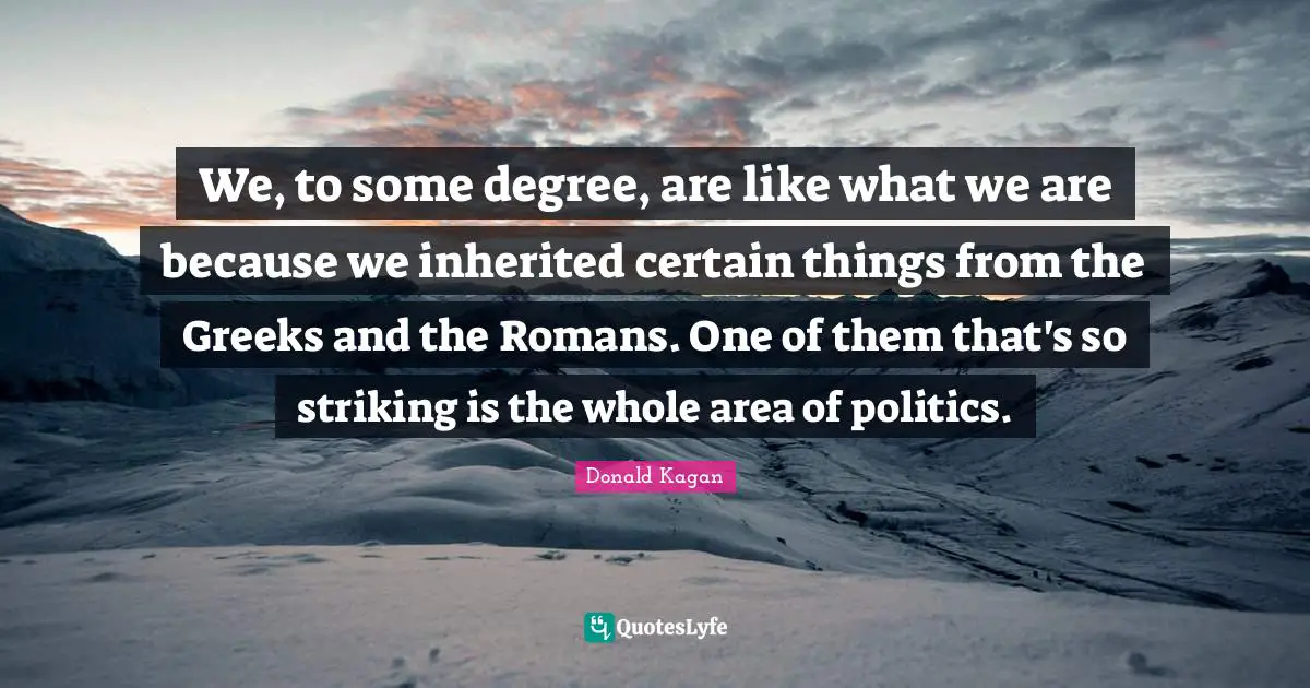 We, to some degree, are like what we are because we inherited certain things from the Greeks and the Romans. One of them that's so striking is the whole area of politics.
