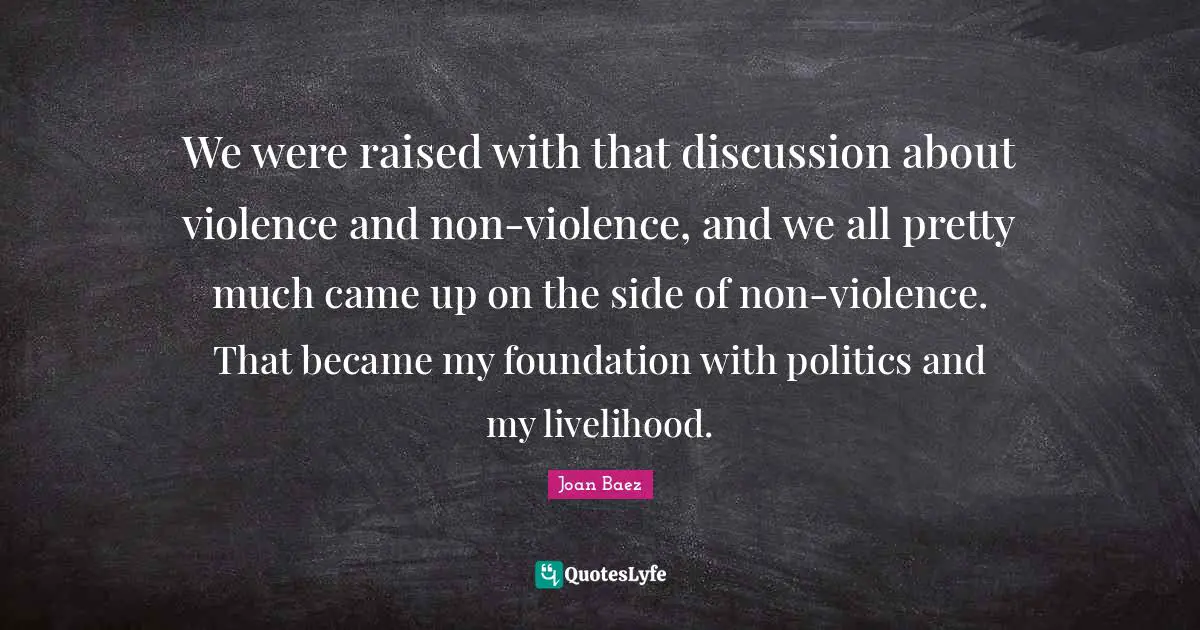Joan Baez Quotes: "We were raised with that discussion about violence and non-violence, and we all pretty much came up on the side of non-violence. That became my foundation with politics and my livelihood."