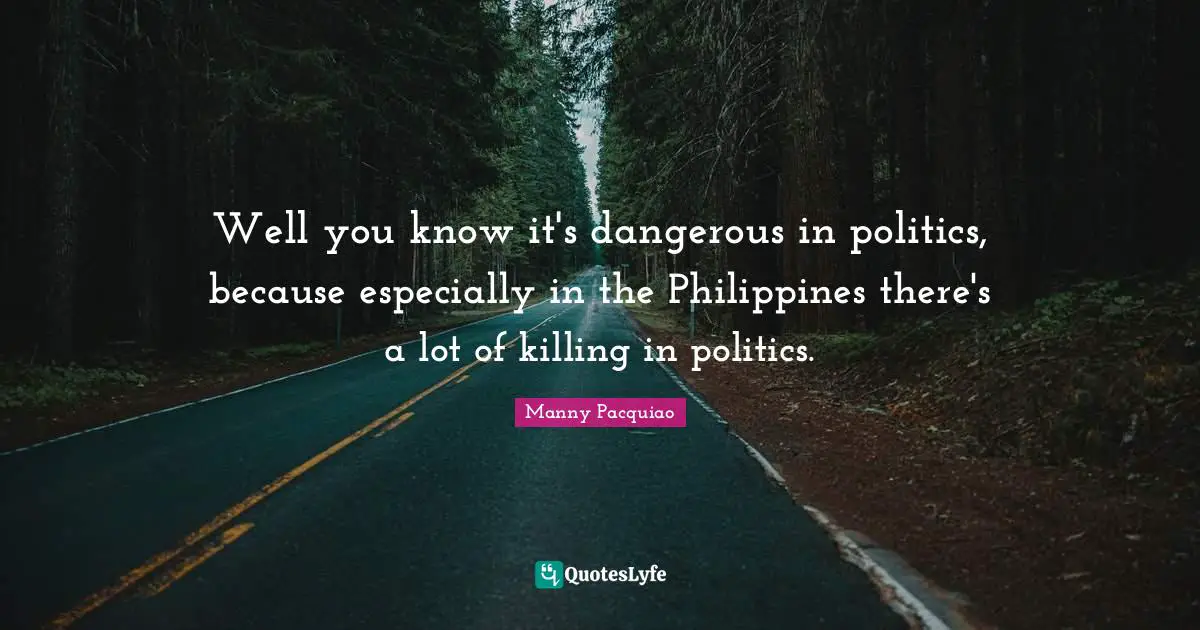 Well you know it's dangerous in politics, because especially in the Philippines there's a lot of killing in politics.