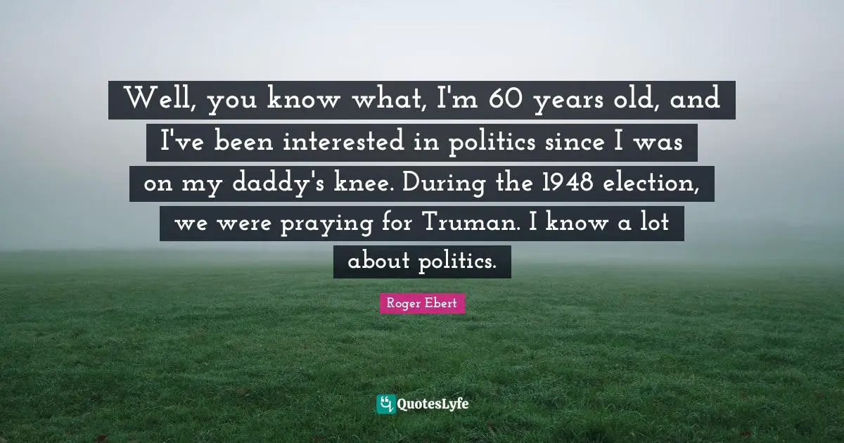 Well, you know what, I'm 60 years old, and I've been interested in politics since I was on my daddy's knee. During the 1948 election, we were praying for Truman. I know a lot about politics.