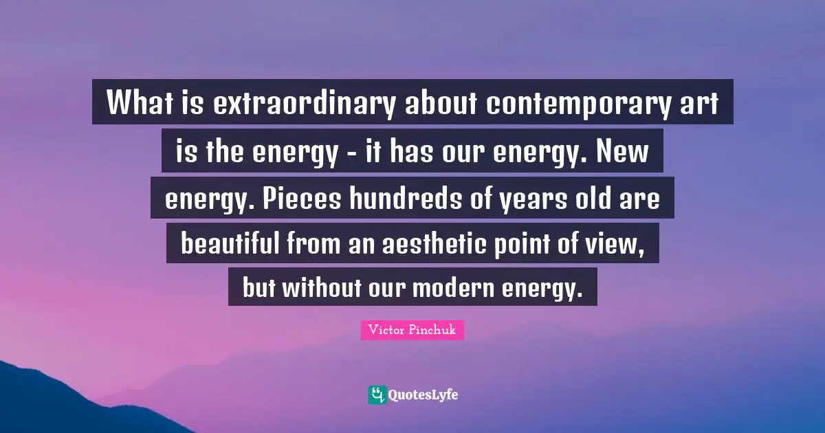 What is extraordinary about contemporary art is the energy - it has our energy. New energy. Pieces hundreds of years old are beautiful from an aesthetic point of view, but without our modern energy.