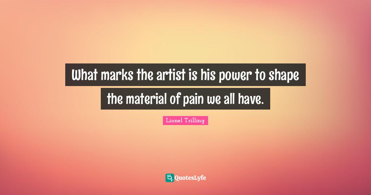 What marks the artist is his power to shape the material of pain we all have.