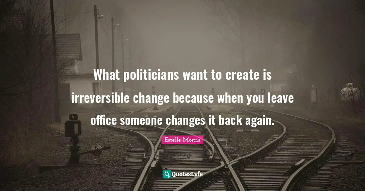 What politicians want to create is irreversible change because when you leave office someone changes it back again.