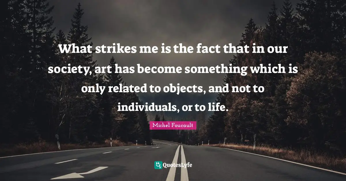 What strikes me is the fact that in our society, art has become something which is only related to objects, and not to individuals, or to life.