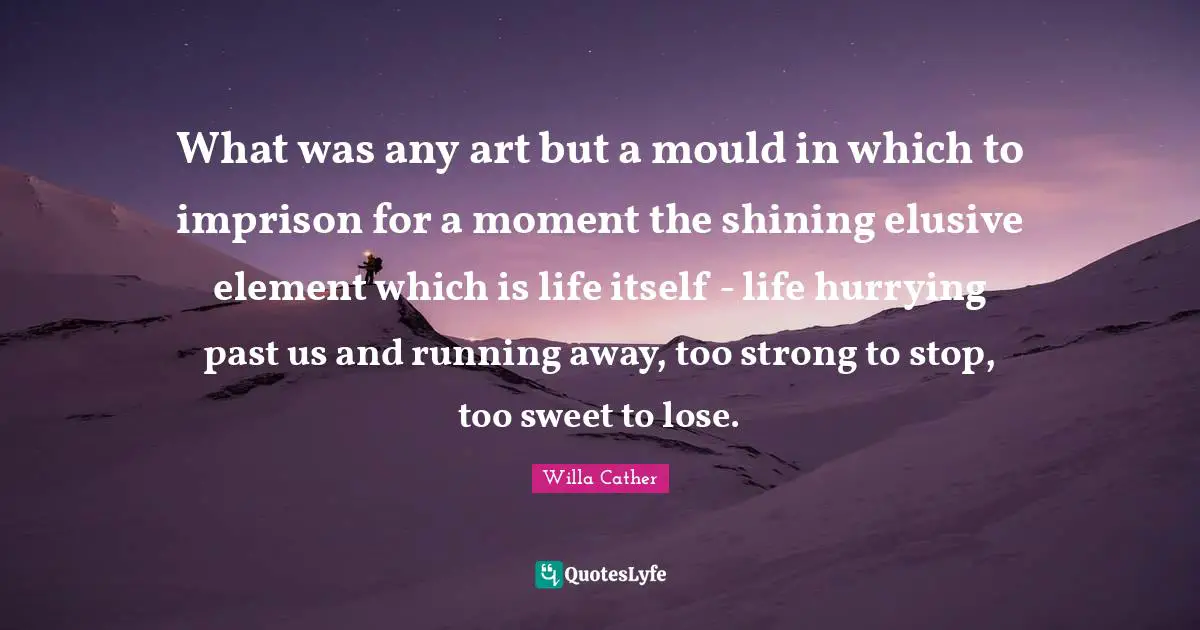 Willa Cather Quotes: "What was any art but a mould in which to imprison for a moment the shining elusive element which is life itself - life hurrying past us and running away, too strong to stop, too sweet to lose."