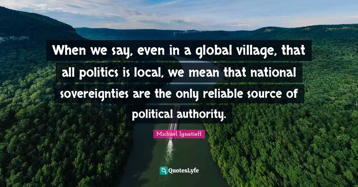 When we say, even in a global village, that all politics is local, we mean that national sovereignties are the only reliable source of political authority.