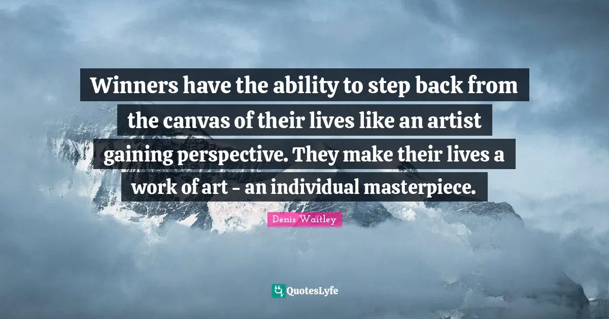 Winners have the ability to step back from the canvas of their lives like an artist gaining perspective. They make their lives a work of art - an individual masterpiece.