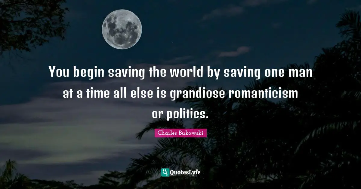 You begin saving the world by saving one man at a time all else is grandiose romanticism or politics.