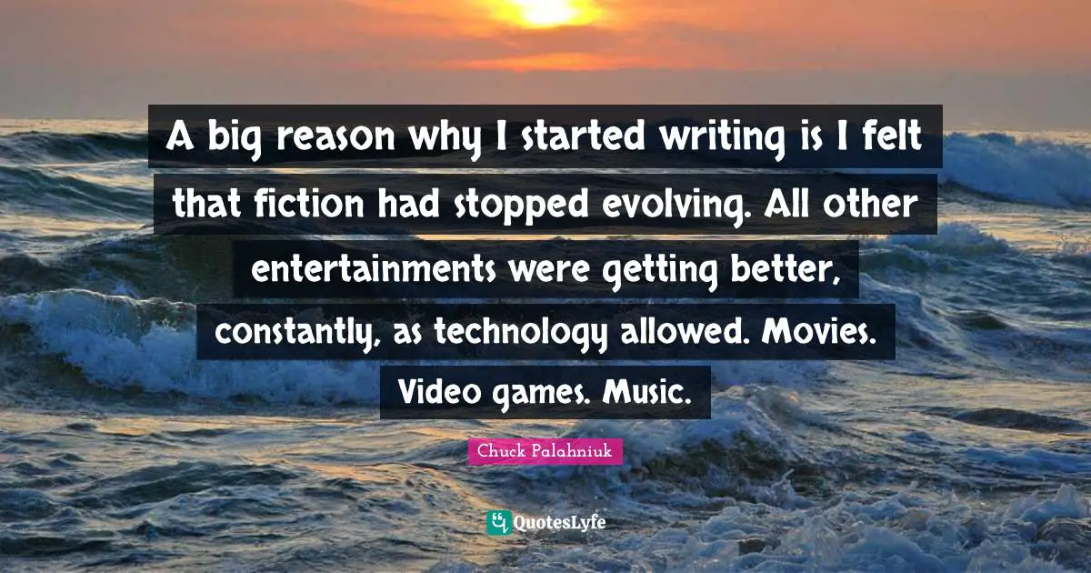 Video Games Quotes: "A big reason why I started writing is I felt that fiction had stopped evolving. All other entertainments were getting better, constantly, as technology allowed. Movies. Video games. Music."