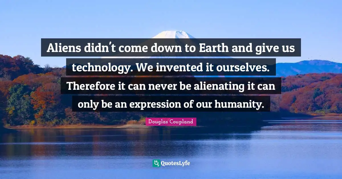Aliens didn't come down to Earth and give us technology. We invented it ourselves. Therefore it can never be alienating it can only be an expression of our humanity.