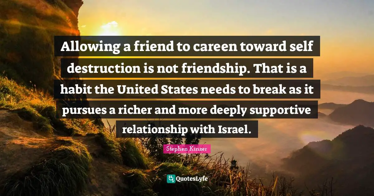 Allowing a friend to careen toward self destruction is not friendship. That is a habit the United States needs to break as it pursues a richer and more deeply supportive relationship with Israel.