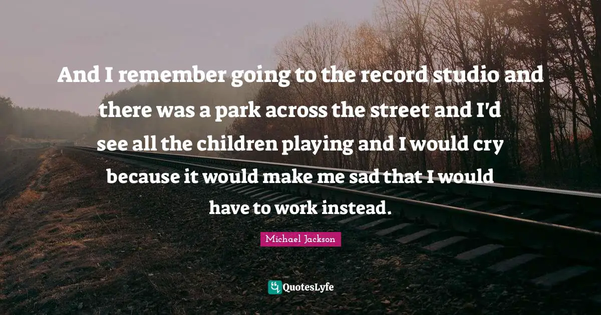 And I remember going to the record studio and there was a park across the street and I'd see all the children playing and I would cry because it would make me sad that I would have to work instead.