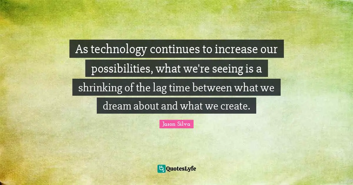 As technology continues to increase our possibilities, what we're seeing is a shrinking of the lag time between what we dream about and what we create.