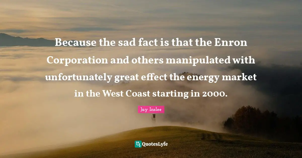Jay Inslee Quotes: Because the sad fact is that the Enron Corporation and others manipulated with unfortunately great effect the energy market in the West Coast starting in 2000.