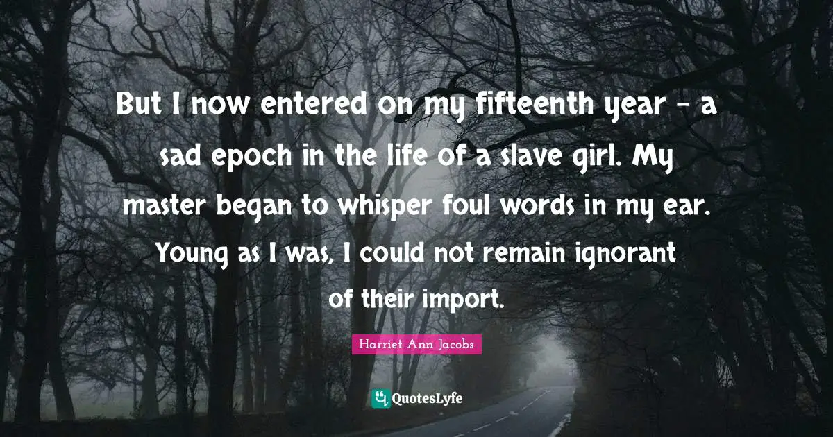 But I now entered on my fifteenth year - a sad epoch in the life of a slave girl. My master began to whisper foul words in my ear. Young as I was, I could not remain ignorant of their import.