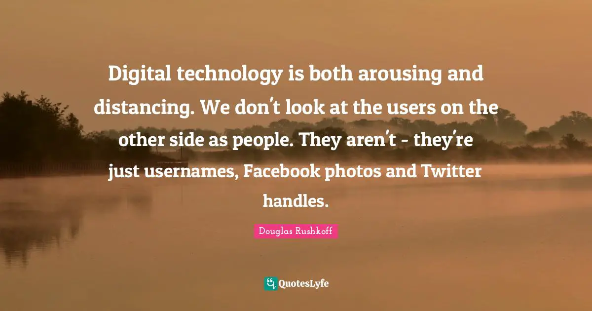 Digital technology is both arousing and distancing. We don't look at the users on the other side as people. They aren't - they're just usernames, Facebook photos and Twitter handles.