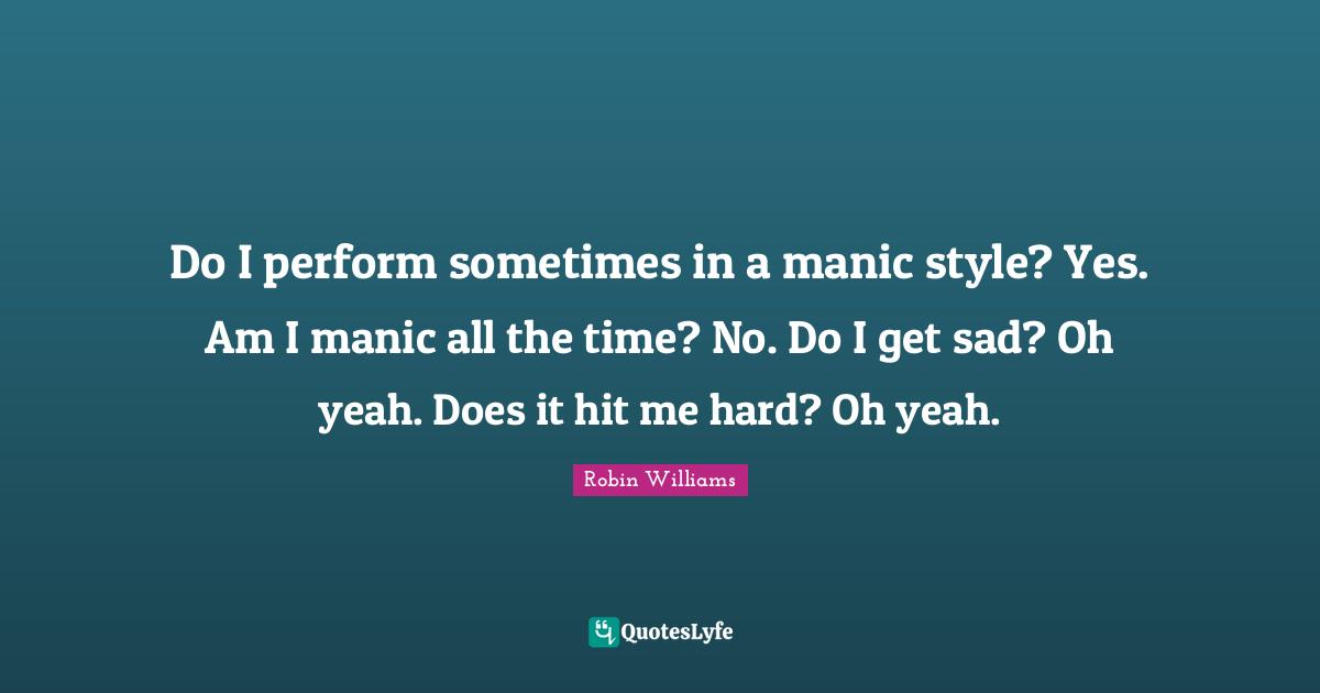 Do I perform sometimes in a manic style? Yes. Am I manic all the time? No. Do I get sad? Oh yeah. Does it hit me hard? Oh yeah.
