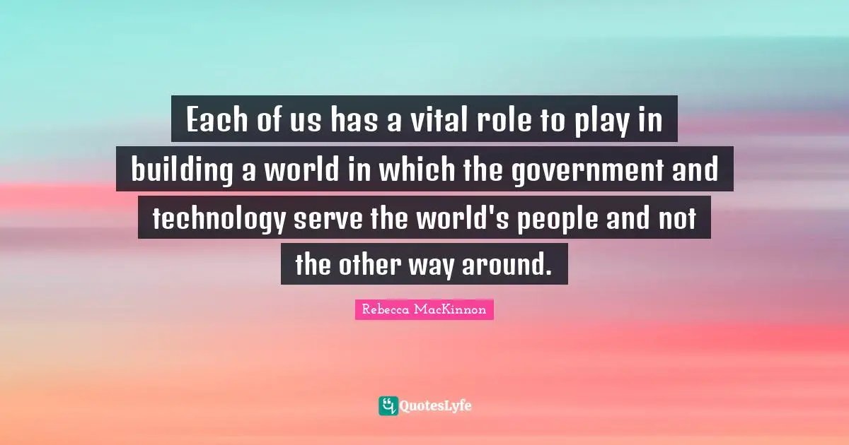 Each of us has a vital role to play in building a world in which the government and technology serve the world's people and not the other way around.
