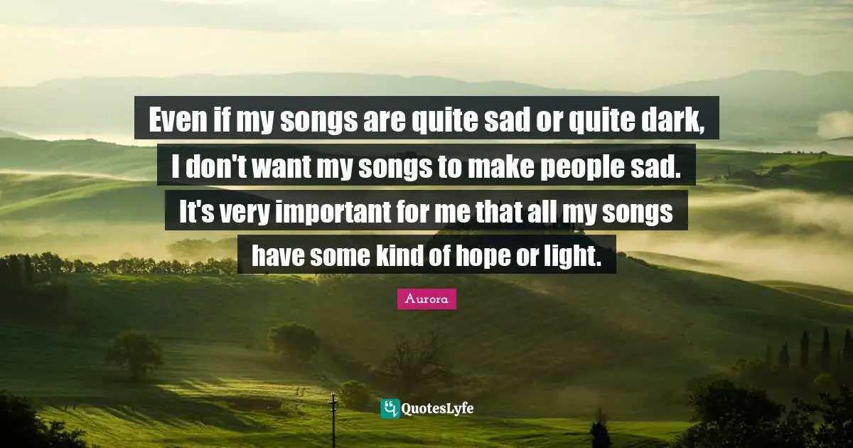 Aurora Quotes: "Even if my songs are quite sad or quite dark, I don't want my songs to make people sad. It's very important for me that all my songs have some kind of hope or light."