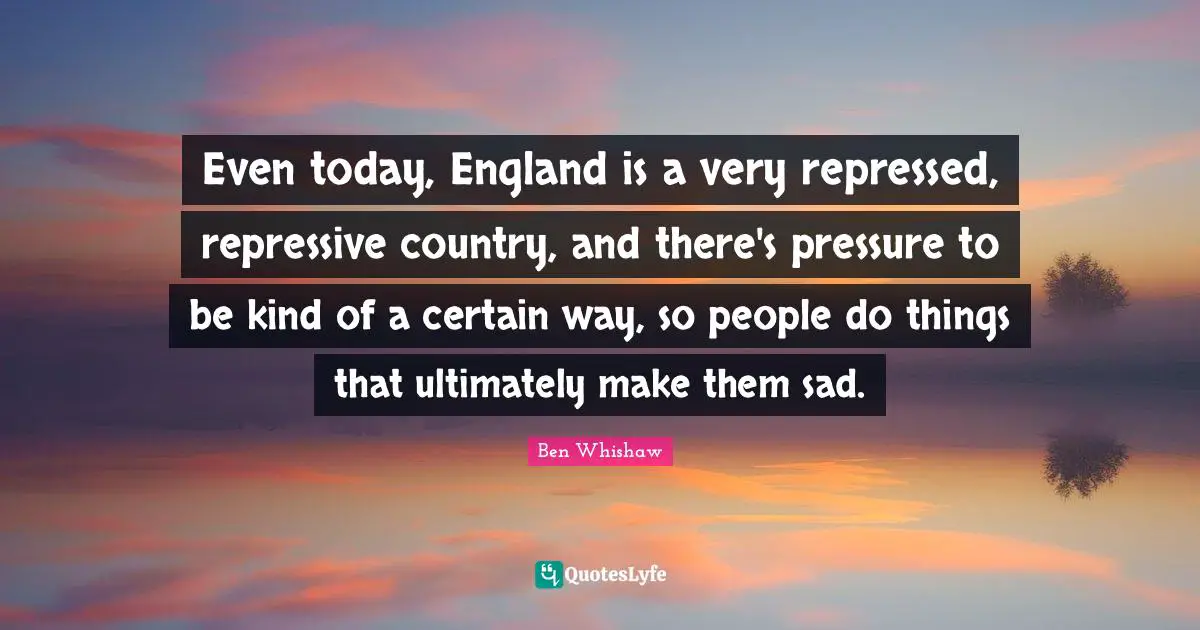 Even today, England is a very repressed, repressive country, and there's pressure to be kind of a certain way, so people do things that ultimately make them sad.