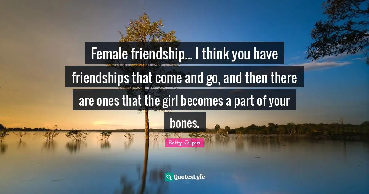 Female friendship... I think you have friendships that come and go, and then there are ones that the girl becomes a part of your bones.