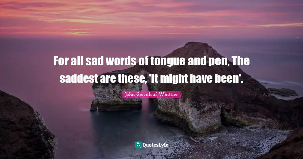 For all sad words of tongue and pen, The saddest are these, 'It might have been'.