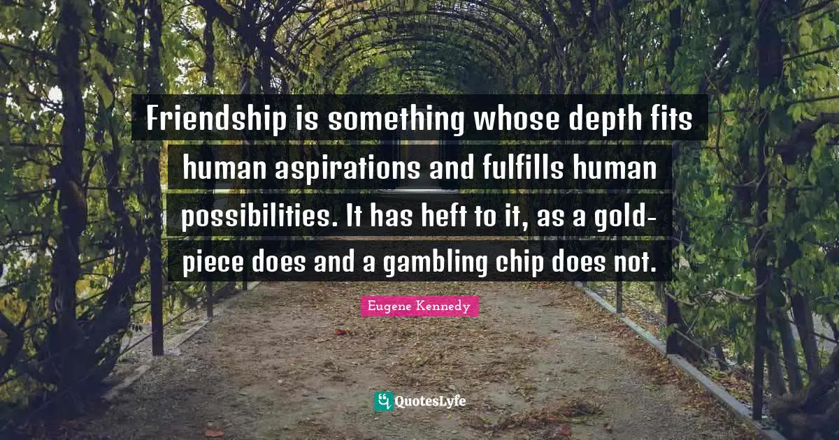 Friendship is something whose depth fits human aspirations and fulfills human possibilities. It has heft to it, as a gold-piece does and a gambling chip does not.