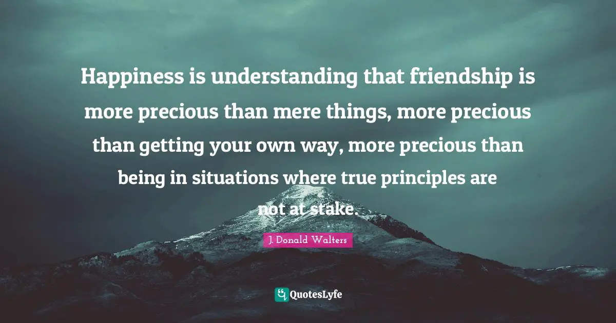 Happiness is understanding that friendship is more precious than mere things, more precious than getting your own way, more precious than being in situations where true principles are not at stake.