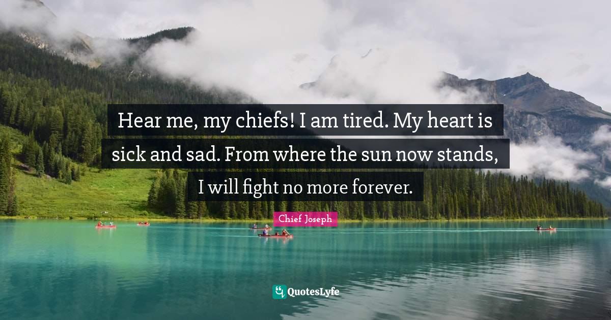 Hear me, my chiefs! I am tired. My heart is sick and sad. From where t