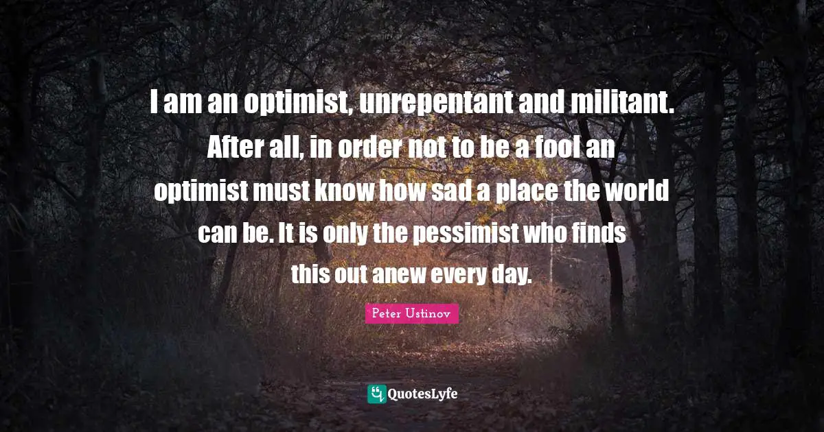 Peter Ustinov Quotes: "I am an optimist, unrepentant and militant. After all, in order not to be a fool an optimist must know how sad a place the world can be. It is only the pessimist who finds this out anew every day."