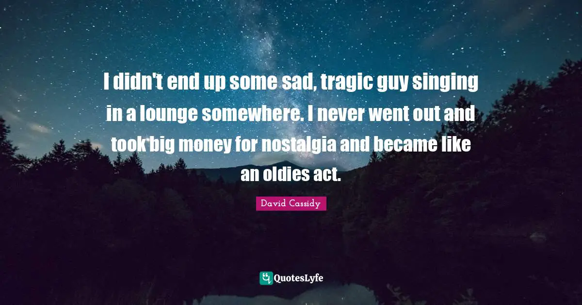 I didn't end up some sad, tragic guy singing in a lounge somewhere. I never went out and took big money for nostalgia and became like an oldies act.