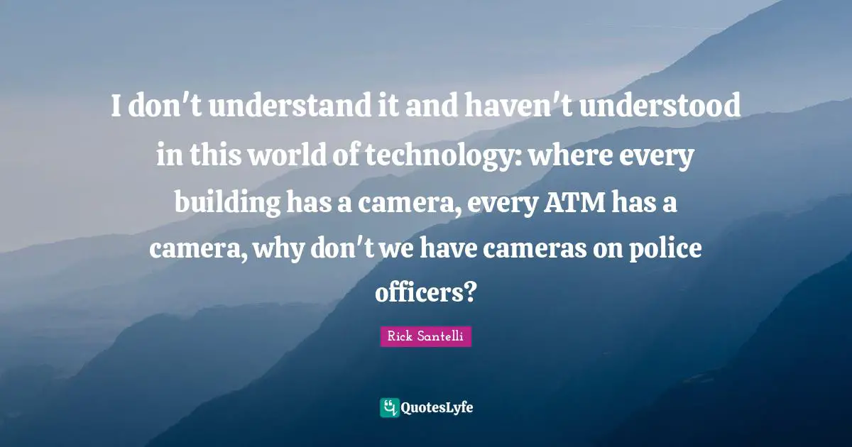 I don't understand it and haven't understood in this world of technology: where every building has a camera, every ATM has a camera, why don't we have cameras on police officers?