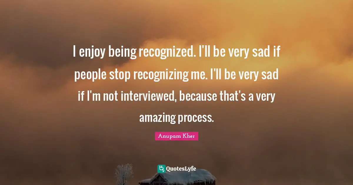I enjoy being recognized. I'll be very sad if people stop recognizing me. I'll be very sad if I'm not interviewed, because that's a very amazing process.