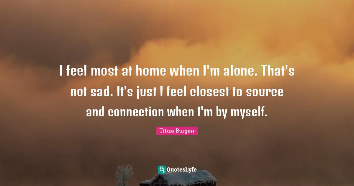 I feel most at home when I'm alone. That's not sad. It's just I feel closest to source and connection when I'm by myself.