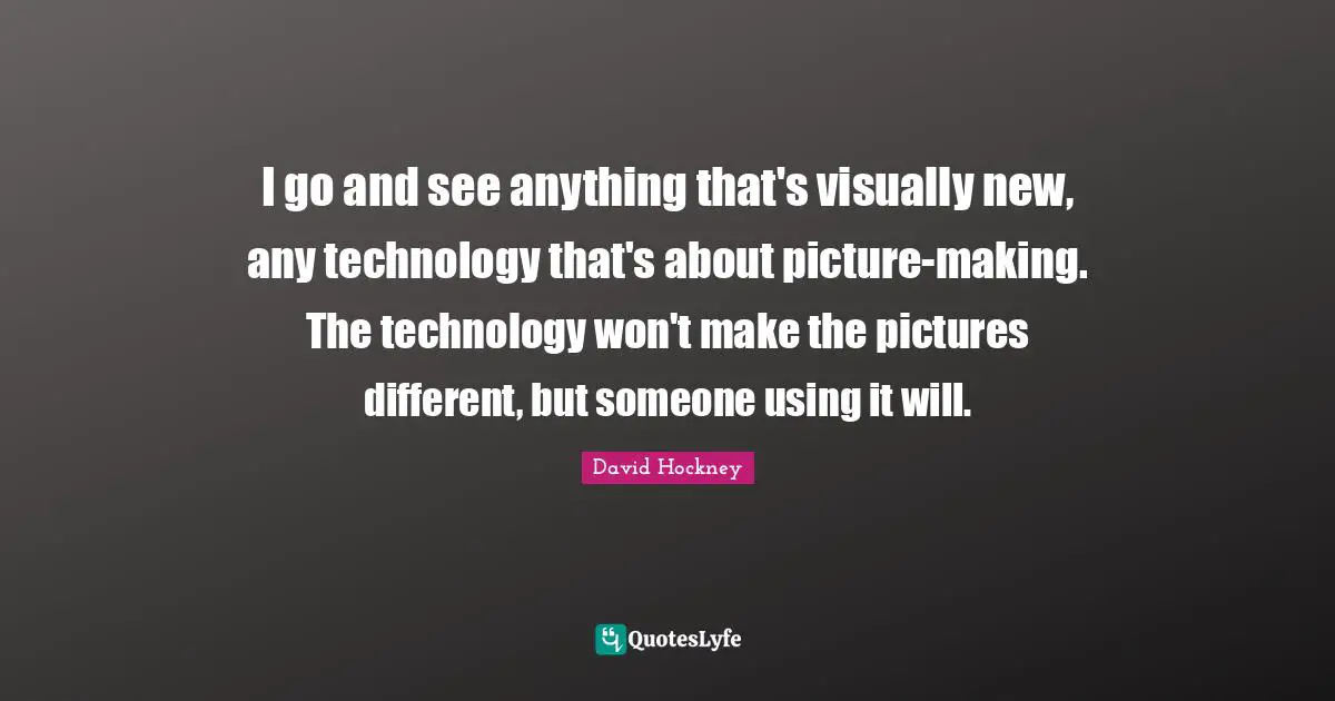 I go and see anything that's visually new, any technology that's about picture-making. The technology won't make the pictures different, but someone using it will.