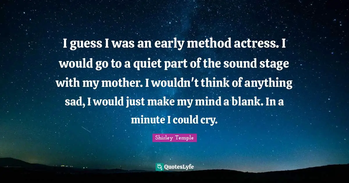 I guess I was an early method actress. I would go to a quiet part of the sound stage with my mother. I wouldn't think of anything sad, I would just make my mind a blank. In a minute I could cry.