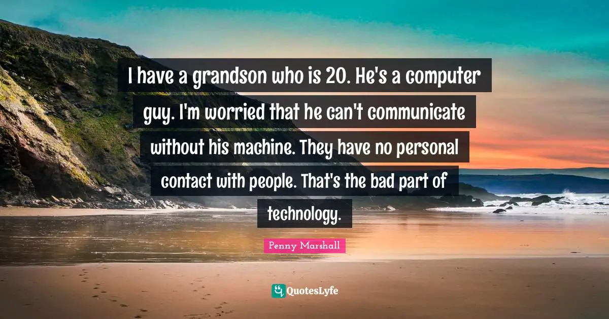 Penny Marshall Quotes: I have a grandson who is 20. He's a computer guy. I'm worried that he can't communicate without his machine. They have no personal contact with people. That's the bad part of technology.