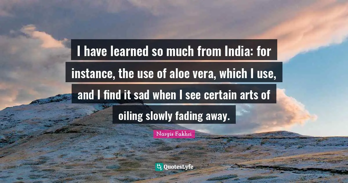 I have learned so much from India: for instance, the use of aloe vera, which I use, and I find it sad when I see certain arts of oiling slowly fading away.